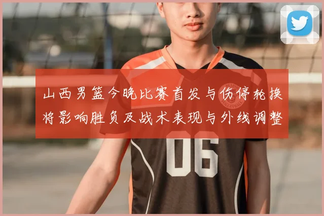 山西男篮今晚比赛首发与伤停轮换将影响胜负及战术表现与外线调整