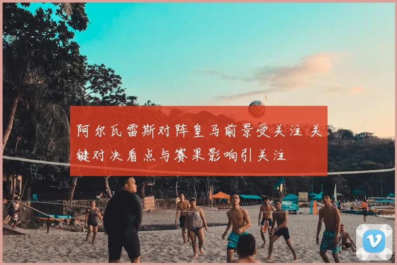 阿尔瓦雷斯对阵皇马前景受关注 关键对决看点与赛果影响引关注