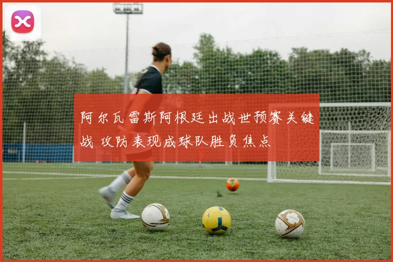 阿尔瓦雷斯阿根廷出战世预赛关键战 攻防表现成球队胜负焦点