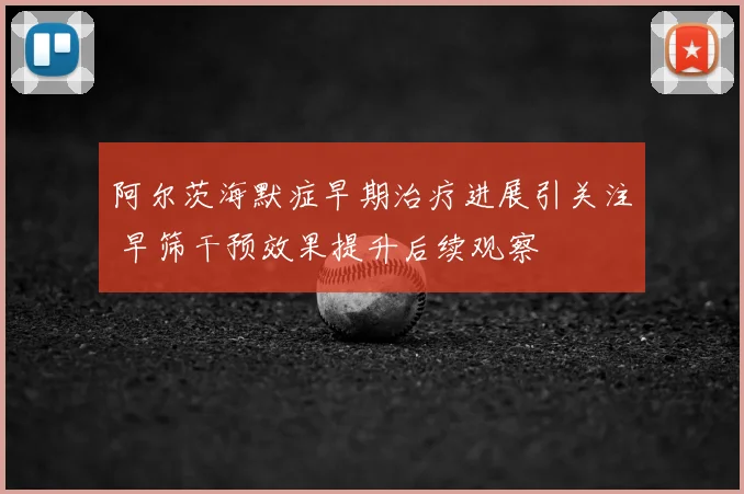阿尔茨海默症早期治疗进展引关注 早筛干预效果提升后续观察