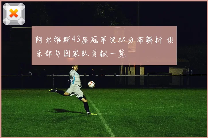 阿尔维斯43座冠军奖杯分布解析 俱乐部与国家队贡献一览