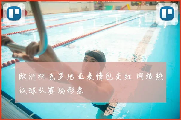 欧洲杯克罗地亚表情包走红 网络热议球队赛场形象