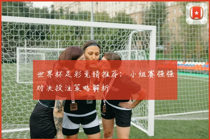 世界杯足彩竞猜推荐：小组赛强强对决投注策略解析