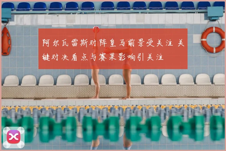 阿尔瓦雷斯对阵皇马前景受关注 关键对决看点与赛果影响引关注
