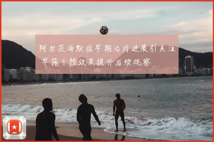 阿尔茨海默症早期治疗进展引关注 早筛干预效果提升后续观察