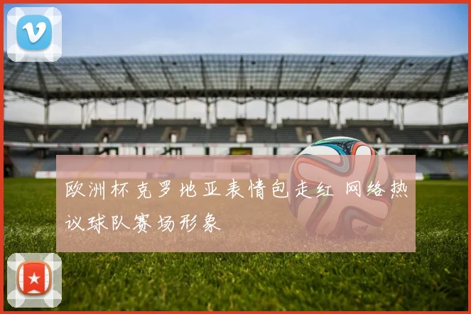 欧洲杯克罗地亚表情包走红 网络热议球队赛场形象