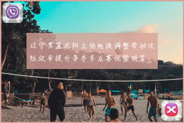 辽宁男篮沈阳主场轮换调整带动攻防效率提升争夺季后赛优势明显