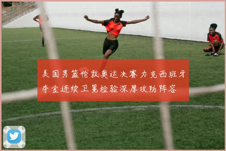 美国男篮伦敦奥运决赛力克西班牙夺金连续卫冕检验深厚攻防阵容