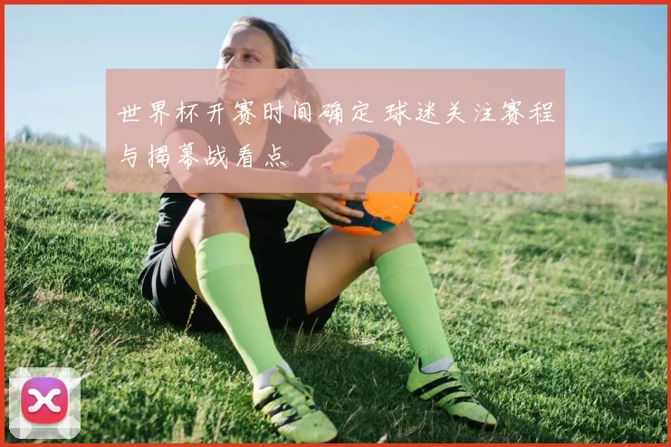 世界杯开赛时间确定 球迷关注赛程与揭幕战看点