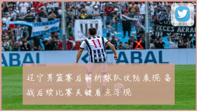辽宁男篮赛后解析球队攻防表现 备战后续比赛关键看点浮现