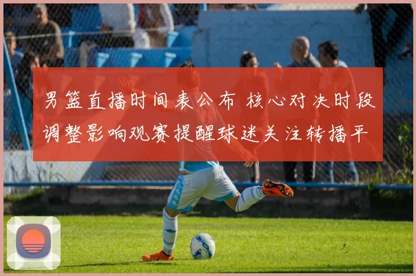 男篮直播时间表公布 核心对决时段调整影响观赛提醒球迷关注转播平台