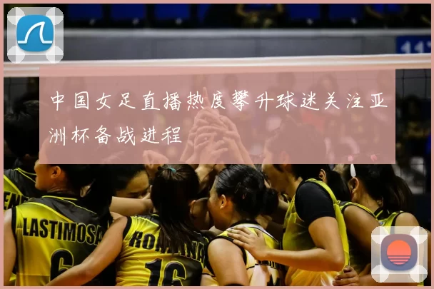 中国女足直播热度攀升球迷关注亚洲杯备战进程