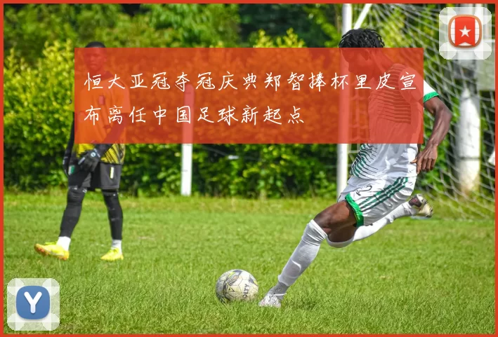 恒大亚冠夺冠庆典郑智捧杯里皮宣布离任中国足球新起点