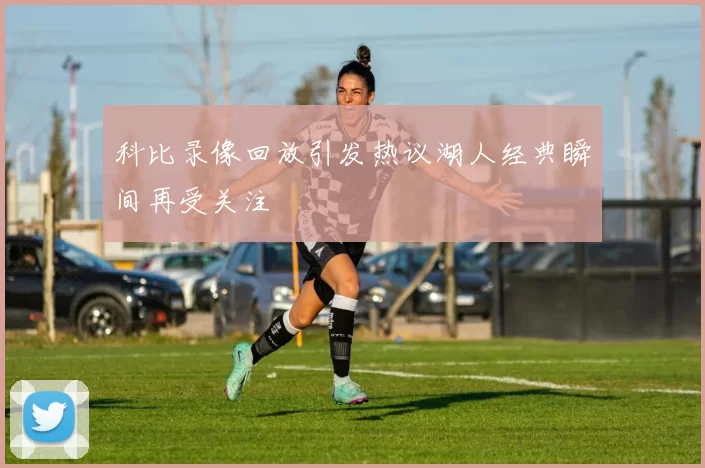 科比录像回放引发热议湖人经典瞬间再受关注