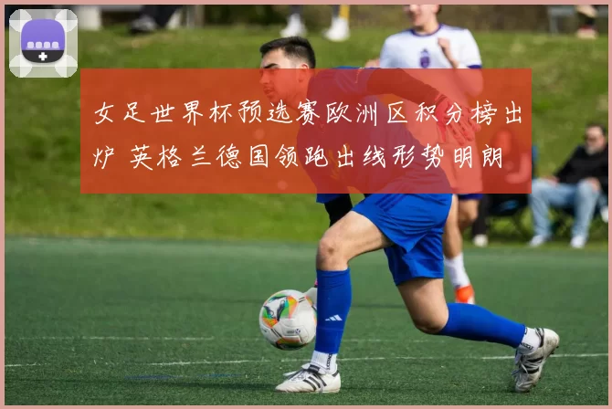 女足世界杯预选赛欧洲区积分榜出炉 英格兰德国领跑出线形势明朗