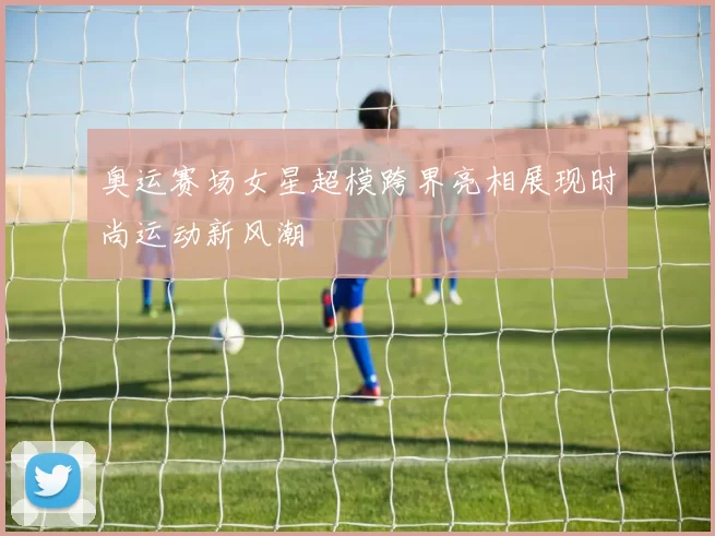 奥运赛场女星超模跨界亮相展现时尚运动新风潮