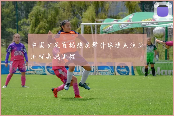 中国女足直播热度攀升球迷关注亚洲杯备战进程