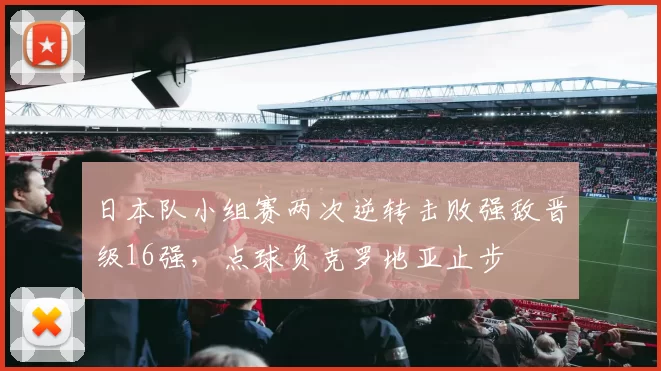 日本队小组赛两次逆转击败强敌晋级16强，点球负克罗地亚止步