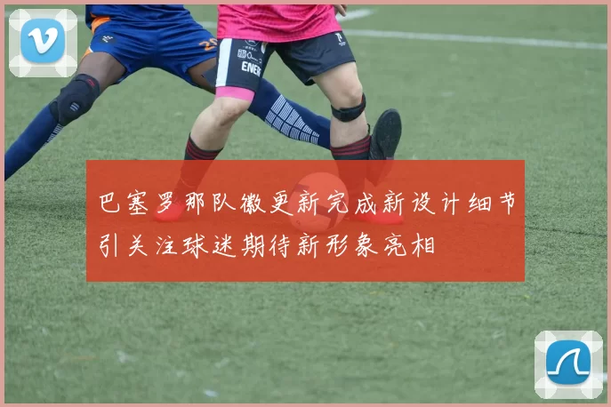 巴塞罗那队徽更新完成新设计细节引关注球迷期待新形象亮相