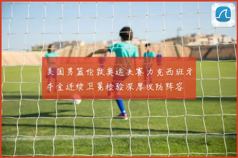 美国男篮伦敦奥运决赛力克西班牙夺金连续卫冕检验深厚攻防阵容