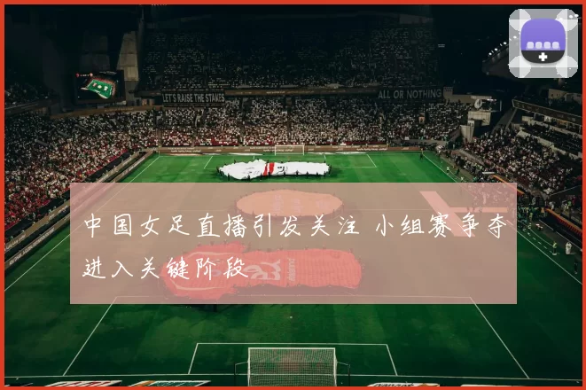 中国女足直播引发关注 小组赛争夺进入关键阶段
