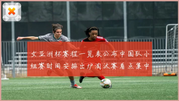 女亚洲杯赛程一览表公布中国队小组赛时间安排出炉淘汰赛看点集中展开