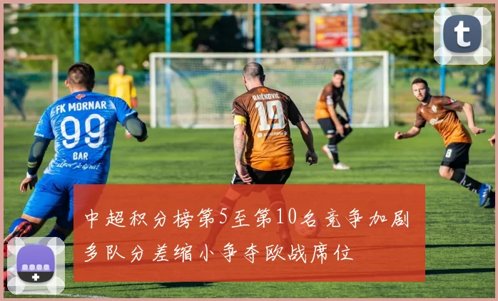 中超积分榜第5至第10名竞争加剧 多队分差缩小争夺欧战席位