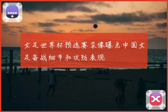 女足世界杯预选赛录像曝光中国女足备战细节和攻防表现