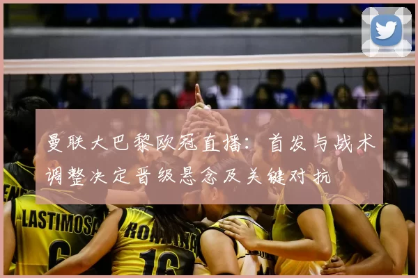 曼联大巴黎欧冠直播:首发与战术调整决定晋级悬念及关键对抗