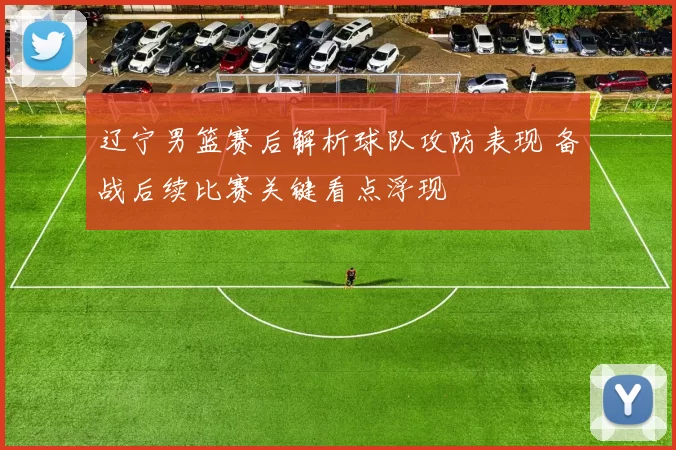 辽宁男篮赛后解析球队攻防表现 备战后续比赛关键看点浮现