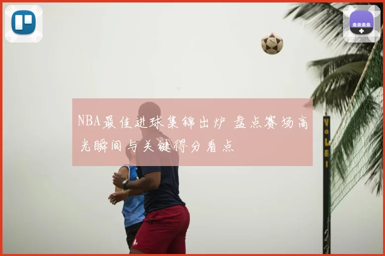 NBA最佳进球集锦出炉 盘点赛场高光瞬间与关键得分看点