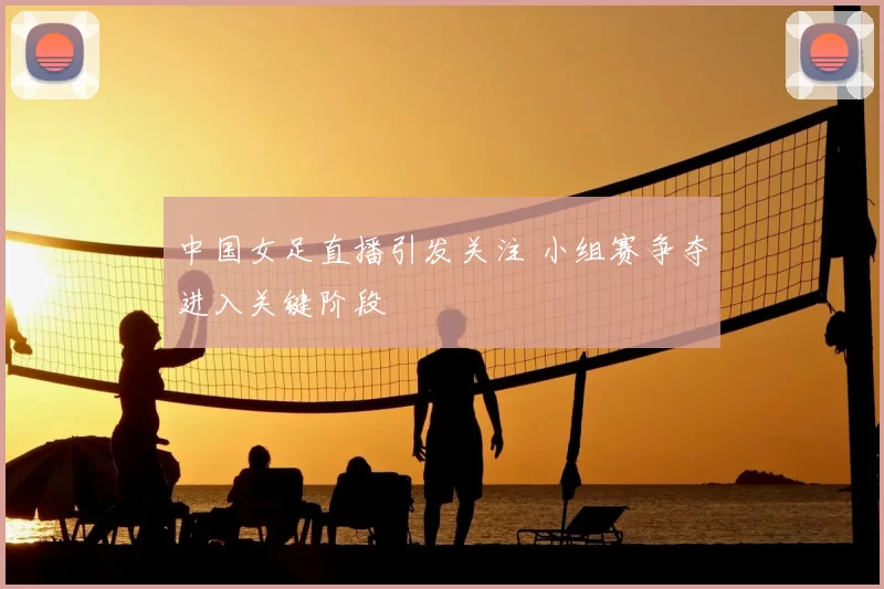 中国女足直播引发关注 小组赛争夺进入关键阶段