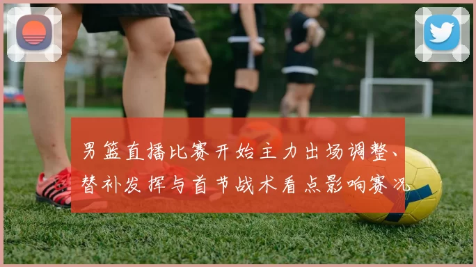 男篮直播比赛开始主力出场调整、替补发挥与首节战术看点影响赛况