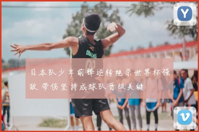 日本队少年前锋逆转绝杀世界杯强敌 带伤坚持成球队晋级关键