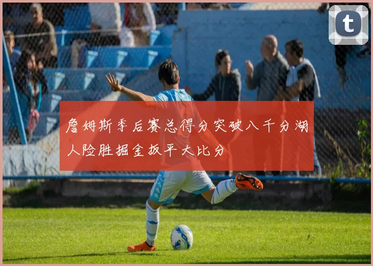 詹姆斯季后赛总得分突破八千分湖人险胜掘金扳平大比分