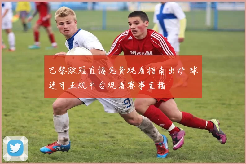 巴黎欧冠直播免费观看指南出炉 球迷可正规平台观看赛事直播