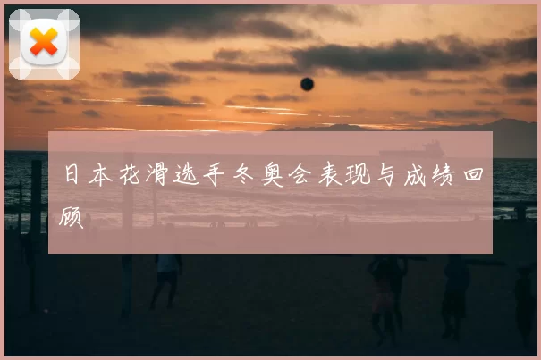 日本花滑选手冬奥会表现与成绩回顾