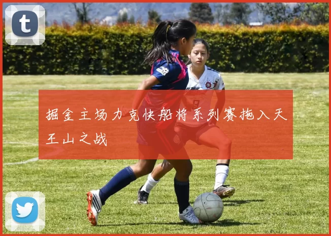 掘金主场力克快船将系列赛拖入天王山之战