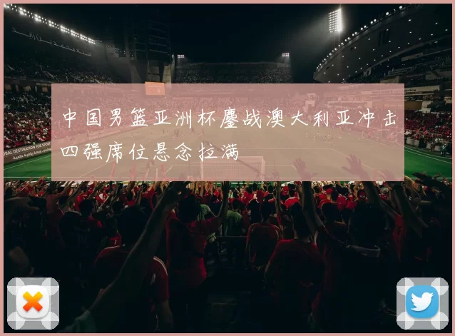 中国男篮亚洲杯鏖战澳大利亚冲击四强席位悬念拉满