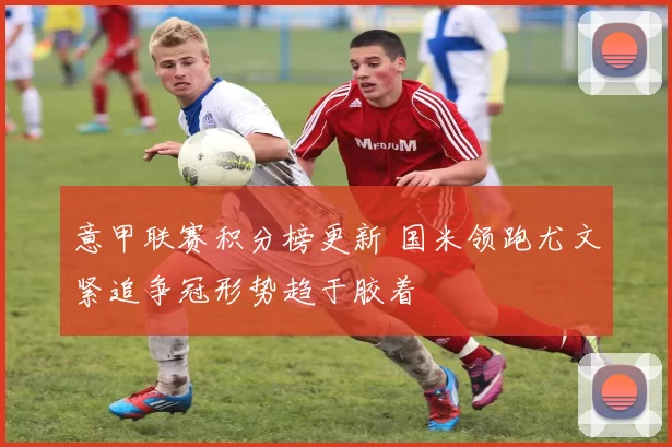 意甲联赛积分榜更新 国米领跑尤文紧追争冠形势趋于胶着