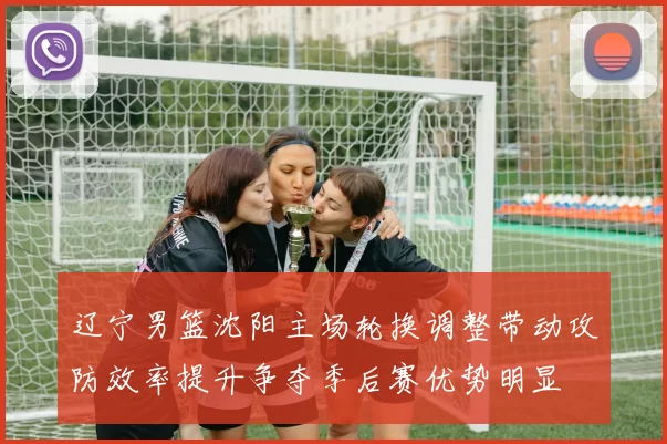 辽宁男篮沈阳主场轮换调整带动攻防效率提升争夺季后赛优势明显