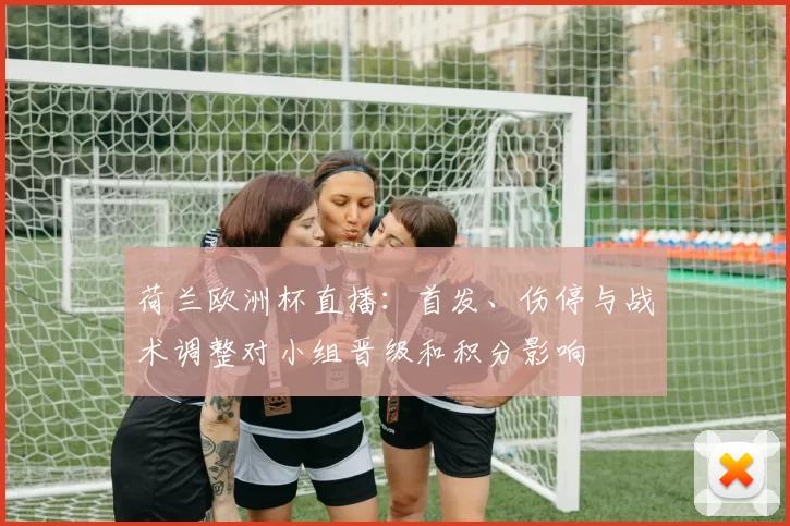 荷兰欧洲杯直播:首发、伤停与战术调整对小组晋级和积分影响