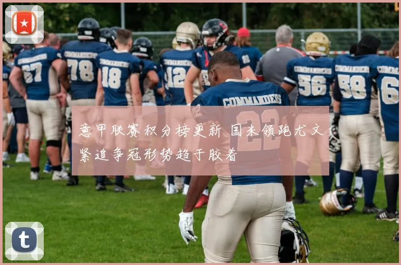 意甲联赛积分榜更新 国米领跑尤文紧追争冠形势趋于胶着