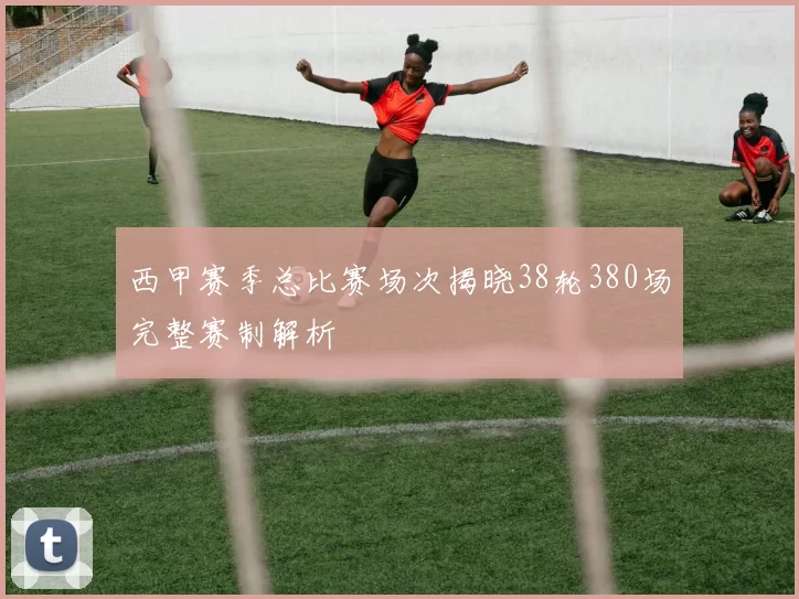 西甲赛季总比赛场次揭晓38轮380场完整赛制解析