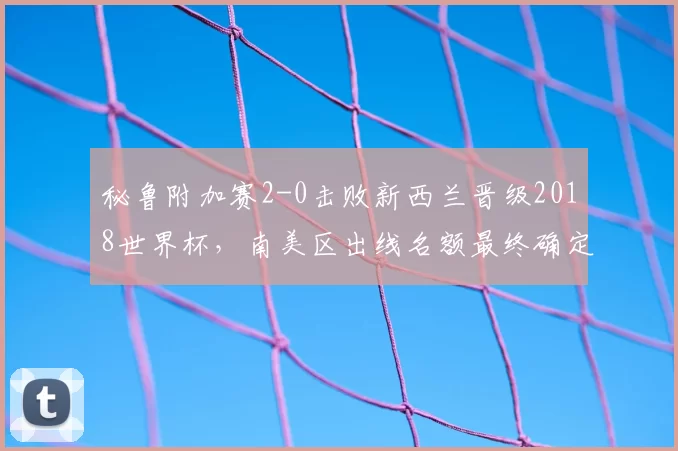 秘鲁附加赛2-0击败新西兰晋级2018世界杯，南美区出线名额最终确定