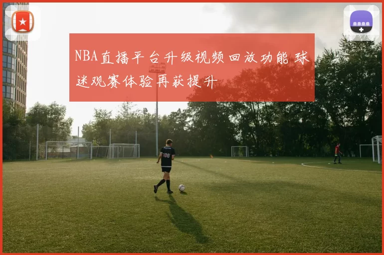 NBA直播平台升级视频回放功能 球迷观赛体验再获提升
